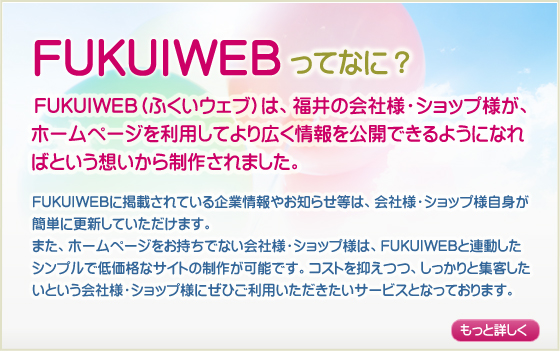 FUKUIWEBってなに？／FUKUIWEB（ふくいウェブ）は、福井の会社様・ショップ様が、
ホームページを利用してより広く情報を公開できるようになればという思いから制作されました。FUKUIWEBに掲載されている企業情報やお知らせ等は、会社様・ショップ様自身が簡単に更新していただけます。また、ホームページをお持ちでない会社様・ショップ様は、FUKUIWEBと連動したシンプルで低価格なサイトの制作が可能です。コストを抑えつつ、しっかりと集客したいという会社様・ショップ様にぜひご利用いただきたいサービスとなっております。