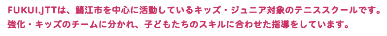 FUKUI.JTTは、福井県鯖江市を中心に活動しているキッズ・ジュニア対象のテニススクールです。強化・キッズのチームに分かれ、子どもたちのスキルに合わせた指導をしています。