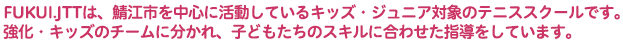 FUKUI.JTTは、福井県鯖江市を中心に活動しているキッズ・ジュニア対象のテニススクールです。強化・キッズのチームに分かれ、子どもたちのスキルに合わせた指導をしています。